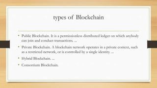 types of Blockchain
• Public Blockchain. It is a permissionless distributed ledger on which anybody
can join and conduct transactions. ...
• Private Blockchain. A blockchain network operates in a private context, such
as a restricted network, or is controlled by a single identity. ...
• Hybrid Blockchain. ...
• Consortium Blockchain.
 