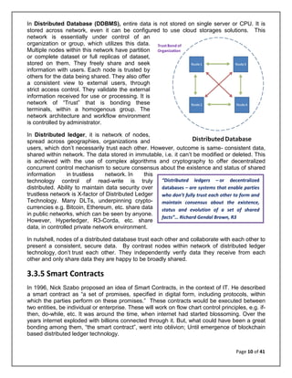 Page 10 of 41
“Distributed ledgers – or decentralized
databases – are systems that enable parties
who don’t fully trust each other to form and
maintain consensus about the existence,
status and evolution of a set of shared
facts”… Richard Gendal Brown, R3
In Distributed Database (DDBMS), entire data is not stored on single server or CPU. It is
stored across network, even it can be configured to use cloud storages solutions. This
network is essentially under control of an
organization or group, which utilizes this data.
Multiple nodes within this network have partition
or complete dataset or full replicas of dataset,
stored on them. They freely share and seek
information with users. Each node is trusted by
others for the data being shared. They also offer
a consistent view to external users, through
strict access control. They validate the external
information received for use or processing. It is
network of “Trust” that is bonding these
terminals, within a homogenous group. The
network architecture and workflow environment
is controlled by administrator.
In Distributed ledger, it is network of nodes,
spread across geographies, organizations and
users, which don’t necessarily trust each other. However, outcome is same- consistent data,
shared within network. The data stored in immutable, i.e. it can’t be modified or deleted. This
is achieved with the use of complex algorithms and cryptography to offer decentralized
concurrent control mechanism to secure consensus about the existence and status of shared
information in trustless network. In this
technology control of read-write is truly
distributed. Ability to maintain data security over
trustless network is X-factor of Distributed Ledger
Technology. Many DLTs, underpinning crypto-
currencies e.g. Bitcoin, Ethereum, etc. share data
in public networks, which can be seen by anyone.
However, Hyperledger, R3-Corda, etc. share
data, in controlled private network environment.
In nutshell, nodes of a distributed database trust each other and collaborate with each other to
present a consistent, secure data. By contrast nodes within network of distributed ledger
technology, don’t trust each other. They independently verify data they receive from each
other and only share data they are happy to be broadly shared.
3.3.5 Smart Contracts
In 1996, Nick Szabo proposed an idea of Smart Contracts, in the context of IT. He described
a smart contract as “a set of promises, specified in digital form, including protocols, within
which the parties perform on these promises.” These contracts would be executed between
two entities, be individual or enterprise. These will work on flow chart control principles, e.g. if-
then, do-while, etc. It was around the time, when internet had started blossoming. Over the
years internet exploded with billions connected through it. But, what could have been a great
bonding among them, “the smart contract”, went into oblivion; Until emergence of blockchain
based distributed ledger technology.
 