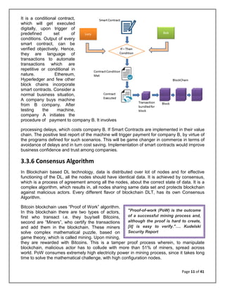 Page 11 of 41
"Proof-of-work (PoW) is the outcome
of a successful mining process and,
although the proof is hard to create,
[it] is easy to verify."…. Kudelski
Security Report
It is a conditional contract,
which will get executed
digitally, upon trigger of
predefined set of
conditions. Output of every
smart contract, can be
verified objectively. Hence,
they are language of
transactions to automate
transactions which are
repetitive or conditional in
nature. Ethereum,
Hyperledger and few other
block chains incorporate
smart contracts. Consider a
normal business situation,
A company buys machine
from B company. After
testing the machine,
company A initiates the
procedure of payment to company B. It involves
processing delays, which costs company B. If Smart Contracts are implemented in their value
chain. The positive test report of the machine will trigger payment for company B, by virtue of
the programs defined for such scenarios. This will be game changer in commerce in terms of
avoidance of delays and in turn cost saving. Implementation of smart contracts would improve
business confidence and trust among companies.
3.3.6 Consensus Algorithm
In Blockchain based DL technology, data is distributed over lot of nodes and for effective
functioning of the DL, all the nodes should have identical data. It is achieved by consensus,
which is a process of agreement among all the nodes, about the correct state of data. It is a
complex algorithm, which results in, all nodes sharing same data set and protects blockchain
against malicious actors. Every different flavor of blockchain DLT, has its own Consensus
Algorithm.
Bitcoin blockchain uses “Proof of Work” algorithm.
In this blockchain there are two types of actors,
first who transact i.e. they buy/sell Bitcoins,
second are “Miners”, who certify the transactions
and add them in the blockchain. These miners
solve complex mathematical puzzle, based on
game theory, which is called mining. Upon mining,
they are rewarded with Bitcoins. This is a tamper proof process wherein, to manipulate
blockchain, malicious actor has to collude with more than 51% of miners, spread across
world. PoW consumes extremely high electricity power in mining process, since it takes long
time to solve the mathematical challenge, with high configuration nodes.
 