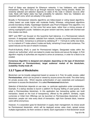 Page 12 of 41
Proof of Stake was designed for Ethereum networks. It has Validators, who validate
transactions. They don’t have to go through resource hungry mining process. Nodes are
randomly selected and selection depends on stake of the node in network vis-a-vis other
node. Node with higher stake has high probability for selection. Here too, Validators are
rewarded with coins, which are already in the system.
Broadly in Permissioned networks algorithms are lottery-based or voting based algorithms.
Lottery based can scale higher with moderate finality; Whereas, voting-based algorithms
provide low-latency finality. Hyperledger Sawtooth uses Proof of Elapsed Time algorithm. It is
a random lottery system, on first come first serve basis, rather than a mining process of
solving cryptographic puzzle. Validators are given random wait time, leader with shortest wait
time creates new block.
SBFT and PBFT are focused on this byzantine fault tolerance, in a Permissioned network
scenario. A designated validator, selected from network, bundles proposed transactions and
forms a new block. Consensus is achieved by satisfying 2F + 1 formula to certify new block,
i.e. in a network of 7 nodes where 2 nodes are faulty, remaining 5 must reach consensus. The
speed reduces as the size of network increases.
Proof-of-Authority (PoA) is used for Permissioned ledgers. Designated nodes within the
network are 'authorities', which are tasked to create new blocks and secure the ledger. In PoA
algorithm majority of authorities are required to arrive at consensus, in order for a block to be
created.
Consensus Algorithm is designed and adopted, depending on the type of blockchain
(Permissioned or Permissionless), target audience/ market of the blockchain,
scalability- finality trade off.
3.3.7 Types of Blockchains
Blockchain can be broadly categorized based on access to it. First, for public access, called
Permissionless, which can be joined or viewed by anyone across the world. The other being
for private access only. Which requires authentication of user credentials and subsequent
permission to access the blockchain. It is called Permissioned blockchain.
Selection of blockchain depends on use case, i.e. particular application under consideration.
Example, If a startup decides to launch a platform for Buying/ Selling of used goods, it will
adopt a Permissionless blockchain. In this application two transacting parties can build
transaction, based on the trust of transparency, offered by the platform. Similarly, crypto
currencies or Initial Coin Offerings can be launched on Permissionless blockchain. In this
blockchain, people can view every block of transaction, right from Genesis block, however
users will be anonymous.
However, if a corporation goes for blockchain in supply chain management, its choice would
be Permissioned blockchain, which will be deployed across value chain, spread across
multiple organizations, be them vendors or clients. Each organization in that blockchain would
 
