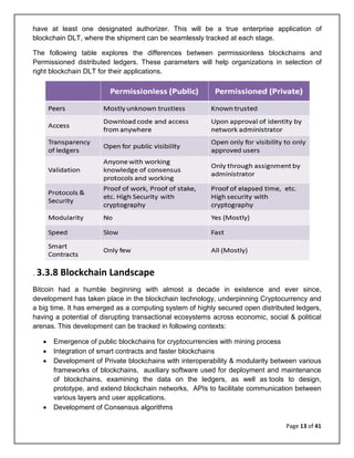 Page 13 of 41
have at least one designated authorizer. This will be a true enterprise application of
blockchain DLT, where the shipment can be seamlessly tracked at each stage.
The following table explores the differences between permissionless blockchains and
Permissioned distributed ledgers. These parameters will help organizations in selection of
right blockchain DLT for their applications.
. 3.3.8 Blockchain Landscape
Bitcoin had a humble beginning with almost a decade in existence and ever since,
development has taken place in the blockchain technology, underpinning Cryptocurrency and
a big time. It has emerged as a computing system of highly secured open distributed ledgers,
having a potential of disrupting transactional ecosystems across economic, social & political
arenas. This development can be tracked in following contexts:
• Emergence of public blockchains for cryptocurrencies with mining process
• Integration of smart contracts and faster blockchains
• Development of Private blockchains with interoperability & modularity between various
frameworks of blockchains, auxiliary software used for deployment and maintenance
of blockchains, examining the data on the ledgers, as well as tools to design,
prototype, and extend blockchain networks, APIs to facilitate communication between
various layers and user applications.
• Development of Consensus algorithms
 