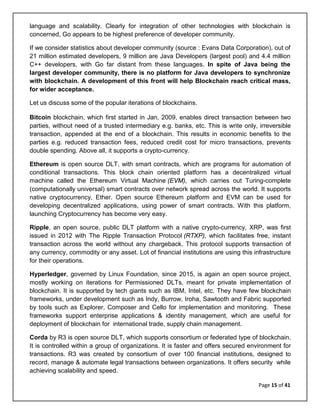 Page 15 of 41
language and scalability. Clearly for integration of other technologies with blockchain is
concerned, Go appears to be highest preference of developer community.
If we consider statistics about developer community (source : Evans Data Corporation), out of
21 million estimated developers, 9 million are Java Developers (largest pool) and 4.4 million
C++ developers, with Go far distant from these languages. In spite of Java being the
largest developer community, there is no platform for Java developers to synchronize
with blockchain. A development of this front will help Blockchain reach critical mass,
for wider acceptance.
Let us discuss some of the popular iterations of blockchains.
Bitcoin blockchain, which first started in Jan, 2009, enables direct transaction between two
parties, without need of a trusted intermediary e.g. banks, etc. This is write only, irreversible
transaction, appended at the end of a blockchain. This results in economic benefits to the
parties e.g. reduced transaction fees, reduced credit cost for micro transactions, prevents
double spending. Above all, it supports a crypto-currency.
Ethereum is open source DLT, with smart contracts, which are programs for automation of
conditional transactions. This block chain oriented platform has a decentralized virtual
machine called the Ethereum Virtual Machine (EVM), which carries out Turing-complete
(computationally universal) smart contracts over network spread across the world. It supports
native cryptocurrency, Ether. Open source Ethereum platform and EVM can be used for
developing decentralized applications, using power of smart contracts. With this platform,
launching Cryptocurrency has become very easy.
Ripple, an open source, public DLT platform with a native crypto-currency, XRP, was first
issued in 2012 with The Ripple Transaction Protocol (RTXP), which facilitates free, instant
transaction across the world without any chargeback. This protocol supports transaction of
any currency, commodity or any asset. Lot of financial institutions are using this infrastructure
for their operations.
Hyperledger, governed by Linux Foundation, since 2015, is again an open source project,
mostly working on iterations for Permissioned DLTs, meant for private implementation of
blockchain. It is supported by tech giants such as IBM, Intel, etc. They have few blockchain
frameworks, under development such as Indy, Burrow, Iroha, Sawtooth and Fabric supported
by tools such as Explorer, Composer and Cello for implementation and monitoring. These
frameworks support enterprise applications & identity management, which are useful for
deployment of blockchain for international trade, supply chain management.
Corda by R3 is open source DLT, which supports consortium or federated type of blockchain.
It is controlled within a group of organizations. It is faster and offers secured environment for
transactions. R3 was created by consortium of over 100 financial institutions, designed to
record, manage & automate legal transactions between organizations. It offers security while
achieving scalability and speed.
 
