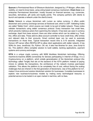 Page 16 of 41
Quorum is Permissioned flavor of Ethereum blockchain, designed by J P Morgan, offers data
visibility, on need to know basis, using voting based consensus mechanism. Chain Core is an
enterprise Permissioned blockchain, mostly focused on financial services, e.g. currencies,
securities, derivatives, gift cards and loyalty points. The company partners with clients to
launch and operate a network under the client's brand.
Steller Network is unique blockchain with Lumen as native currency. It offers public
blockchain and currency exchange services at fractional cost, which is USP. Validating nodes
are called “Stellar Core”, which anyone can install, to be part of stellar network. These nodes
validate transactions using stellar consensus protocol. Every transaction has small fees,
which prevents malicious actors from spamming the network. It has best use case in currency
exchange. Apart from base account, there are other entries which can be added e.g. Trust-
line, offers and data. These add-ins allow account controller to have credit lines, offer entries
and relevant data to their accounts. Smart contract layer can be used to automate
transactions on those lines. Typical transaction record time is 5-10 seconds. Integrated
Horizon API server offers RESTful API to allow client applications with steller network. It has
SDKs for Java, JavaScript, Go, Python, C#, etc. It also has libraries for Java, Java Script &
Go. This platform offers complete solution to build wallets, banking applications, payment
systems and currency exchanges.
IOTA is a unique crypto currency with M2M blockless blockchain technology, Offering
machine-to-machine (M2M) connectivity for devices participating in Internet of things. It is a
Cryptocurrency on a platform, which entails generalization of the blockchain protocol (the
technology called Tangle) that sits at the backend of the IOTA platform. Instead of paying
miners to validate the transactions, the architecture of the network involves peer-based
validation. This allows the platform to be completely free of cost, without facing the scaling
challenges that are inherent in the first generation of blockchains. Use of this platform for IoT,
makes it true end-to-end solution blockchain solution for businesses. It enables businesses to
explore new business-to-business models by making every technological resource, a
potential service to be traded in an open market in real time, with no fees.
 