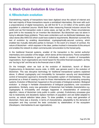 Page 17 of 41
4. Block-Chain Evolution & Use Cases
4.1Blockchain evolution
Overwhelming majority of transactions have been digitized since the advent of internet and
that vast majority of those transactions require a centralized intermediary. But even with such
a preponderance of digital transactions, we still find 62 % or 2.5 billion of the world’s adult
population is unbanked (source :World Bank Index measuring financial inclusion around the
world) and we find transaction costs in some cases, as high as 20%. These circumstances
gave birth to the necessity for an invention like blockchain. But blockchain was not alone in
trying to alleviate these problems. There were contenders such as distributed databases, key-
value stores (like AWS S3) which could have scaled to requirements. Blockchain survived this
test of evolution by enabling decentralized, cryptographically secured currency, which
enabled two mutually distrustful parties to transact. In the event of a breach of contract, the
nature of blockchain - which exposes in the clear, parties involved in transaction & the amount
and enables the network to obtain commensurate remuneration to the honest party.
In the traditional financial systems, enabler of the transaction is the central authority/
intermediary and custodian of the ledger, which stores all the transactions. Fierce competition
between few intermediaries to gain trust of individuals, results in creation of monopolistic
organizations. Such organizations are moral hazard for the entire financial ecosystem, as they
are “too big to fail” and this led to the financial crisis in 2008.
On the hindsight, when we look at the evolution of blockchain, launch of Bitcoin
Cryptocurrency & blockchain source code, in 2009, was genesis event in the evolution of
blockchain. This was disruptive technology for traditional transactional systems explained
above. It offered cryptography and immutability for transaction security and decentralized
control of transaction approval to dismantle monopolistic system of intermediaries. This was
perceived as a threat of ceasing to exist for those intermediaries and contending computing
systems. Evolution of Blockchain happened on the principles of biological evolution. Biological
evolution is change in heritable characteristics of biological populations, over successive
generations. Similarly, every new generation of blockchain had heritable characteristics e.g.
cryptography & immutability and changes happened in characteristics of consensus
algorithm, nature of blockchain (only public to public –private). Evolutionary processes give
rise to biodiversity and decedents replace members of population and are better adapted to
survive, as natural selection takes place. To draw parallels, in every next generation of
blockchain, there was a diversity, in terms of characteristics, adoptability to the demands of
ecosystem and they survived the tests conducted by stakeholders of the ecosystem
(Developers, intermediaries & user organizations).
 