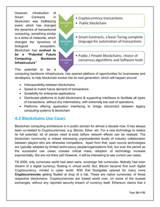 Page 18 of 41
However, introduction of
Smart Contracts in
blockchain was trailblazing
event, which has changed
the dynamics of transactional
computing, something similar
to a strike of meteorite, which
changed the dynamics of
biological ecosystem.
Blockchain has evolved to
be a “Potential Future
Computing Backbone
Infrastructure”
This potential to be a
computing backbone infrastructure, has opened plethora of opportunities for businesses and
developers, to help blockchain evolve into its next generation, which will happen around:
• Interoperability between blockchains
• Speed to match future demand of transactions
• Scalability for enterprise applications
• Distributed platforms to build blockchains & supporting interfaces to facilitate all types
of transactions, without any intermediary, with extremely low cost of operations.
• Platforms offering application interfacing to bridge disconnect between legacy
computing systems & blockchain
4.2 Blockchains Use Cases
Blockchain computing architecture is in public domain for almost a decade now. It has always
been co-related to Cryptocurrencies, e.g. Bitcoin, Ether, etc. For a new technology to realize
its full potential, lot of pieces need to exist before network effects can be realized. The
blockchain community is indeed witnessing unprecedented levels of industry collaboration
between players who are otherwise competitors. Apart from that, open source technologies
are typically adopted by limited techo-savvy people/organizations first, but over the period as
the successful use cases crosses critical mass, adoption of technology increase
exponentially. We are not there yet! However, it will be interesting to see current use cases.
Till 2009, only currencies world had seen were, sovereign fiat currencies. Nobody had even
dreamt of a digital currency, floating in virtual world. But, Bitcoin became first such digital
Cryptocurrency, minted in cyber world. With that floodgates opened for many more
Cryptocurrencies getting floated at drop of a hat. These are native currencies, of those
respective blockchains. Cryptocurrencies are traded world over, on some of the busiest
exchanges, without any reported security breach of currency itself. Ethereum claims that it
 