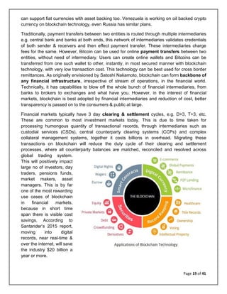 Page 19 of 41
can support fiat currencies with asset backing too. Venezuela is working on oil backed crypto
currency on blockchain technology, even Russia has similar plans.
Traditionally, payment transfers between two entities is routed through multiple intermediaries
e.g. central bank and banks at both ends, this network of intermediaries validates credentials
of both sender & receivers and then effect payment transfer. These intermediaries charge
fees for the same. However, Bitcoin can be used for online payment transfers between two
entities, without need of intermediary. Users can create online wallets and Bitcoins can be
transferred from one such wallet to other, instantly, in most secured manner with blockchain
technology, with very low transaction cost. This technology can be best used for cross border
remittances. As originally envisioned by Satoshi Nakamoto, blockchain can form backbone of
any financial infrastructure, irrespective of stream of operations, in the financial world.
Technically, it has capabilities to blow off the whole bunch of financial intermediaries, from
banks to brokers to exchanges and what have you. However, in the interest of financial
markets, blockchain is best adopted by financial intermediaries and reduction of cost, better
transparency is passed on to the consumers & public at large.
Financial markets typically have 3 day clearing & settlement cycles, e.g. D+3, T+3, etc.
These are common to most investment markets today. This is due to time taken for
processing humongous quantity of transactional records, through intermediaries such as
custodial services (CSDs), central counterparty clearing systems (CCPs) and complex
collateral management systems, together it costs billions in overhead. Migrating these
transactions on blockchain will reduce the duty cycle of their clearing and settlement
processes, where all counterparty balances are matched, reconciled and resolved across
global trading system.
This will positively impact
large no of investors, day
traders, pensions funds,
market makers, asset
managers. This is by far
one of the most rewarding
use cases of blockchain
in financial markets,
because in short time
span there is visible cost
savings. According to
Santander’s 2015 report,
moving into digital
records, near real-time &
over the internet, will save
the industry $20 billion a
year or more.
 