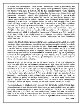 Page 20 of 41
In supply chain management, ethical source, compliances, record of transactions and
processes are critical. However, due to grey areas such as questionable sourcing, aging of
raw material, wrong routing of materials, etc. the chain produces negative results, impacting
entire business value chain. Therefore, it is totally about the trust among intermediaries and
intermediate processes. However, with deployment of blockchain in supply chain
management its dynamics have changed. The need for trust is eliminated because of the
system, consisting of immutable record of transactions with time stamp associated with every
asset/product in the chain. The products bought and sold in various supply chains of the
world, are getting recorded in near real-time on a shared ledger, at every stage. Real time
bills of landing & letters of credit are recorded & documented against asset movements.
Products & their values, tax and any other statutory compliances are available on screen.
Using block chain an irreversible & immutable trail of transactions is established in the supply
chain management, which is reflected in transparency of process, e.g. Fish caught by
fishermen are tagged by IoT enabled sensors and tracked all through the supply chain, from
place to place and recorded on blockchain. That offers transparency and result in rewarding
ethical fishermen.
Currently, it is difficult in tracking movement of products across value chain, which give rise to
production delays, delayed project execution and such similar scenarios. Inputs of blockchain
based supply chain management system can be part of Smart Asset Management. Through
a tag such as RFID, product turns into a smart assets, which is easily tracked in the value
chain. Every asset turns smart, when all the details about the asset, including serial numbers,
value and any other information we need to know about that asset. They are digitized right
from manufacturing stage till end of life cycle, e.g. who is it coming from and where is it going
to; how it relates to other assets, etc. This is a great competitive tool for market players to win
clients with richness in data availability.
Normally, when a car exchanges hand, the transaction is based on the trust buyer has, in
what seller says about the car, apart from what meets the eye. There are situations where
seller cheats. This is where blockchain deployment for Provenance comes in picture. Where
blockchain of a car has records, right from manufacturing stage to all services/ repairs it
underwent, which will again offer transparency. It can be similarly deployed in apparel
industry, where tracking from cotton to T-shirt, is recorded on tamperproof blockchain. It can
deployed for manufacturing of canned foods/juices, wherein a QR code on can of juice can
offer, details about various stages of juice making and for that matter every manufactured
product. Using blockchain one can track product, through its life cycle. It can offer trail about
exchange of ownerships, repairs/ damages and any such important aspect of a product.
There are instances of data thefts, every now and then. Confidential records, financial data,
personal details are vulnerable in current setup. Blockchain was conceived on the foundation
of trust for trustless environment. It was open and transparent to an extent any anonymous
entity can be part of blockchain, with malicious intentions. However, in private Permissioned
networks, vulnerability of data diminishes with privacy by design principle incorporated in
some iterations of blockchain. This opens a use case of Digital Identities which are recorded
 