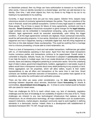 Page 21 of 41
on blockchain protocol, then my things can have authorization to transact on my behalf. In
other words, I have an identity recorded on a shared ledger, and then can add devices to my
identity. Over time, I add smart objects too, from my shoes to my fridge to my car to my
heating to my spectacles to my anything.
Currently, in legal structure there are just too many papers. Solicitor firms, lawyers keep
voluminous records of contracts/ agreements between the parties. They are custodians of the
trust in financial, social and political ecosystems. Control of every legal aspect is vested with
these people. This at times is reason for failure of many agreements, contracts and rise in
disputes. Smart Contracts of blockchain ecosystem is game changer for the legal industry.
Legal contracts can be embedded in transactional computing, using control mechanisms.
Wherein, legal agreements would be executed automatically, upon hitting the trigger
condition.. If all the legal agreements/ contracts are digitized, those contractual instruments,
would be self executing programs. In true sense, blockchain is something which tell you what
happened and how it happened, leaving a irrefutable digital trail, that this thing happened at
that time on this date between these counterparties. This could be anything from a marriage
vow to a divorce proceeding; a house sale to a land reclamation, etc.
There is a lack of transparency in land and real estate transactions. Inefficiencies get added
with no. of intermediaries operating in that sector. Apart from that real estate transactions
involve numerous parties and transactions continue to be paper-based. Overall sector is
vulnerable to disputes, defaults, frauds, etc. If blockchain is adopted in construction sector,
It can help the sector in multiple ways, first it can create blockchain of land records, housing
records, taxes and statutory obligations pertaining to construction sector. Once this underlying
layer of data in place, government departments, builders, aggregators in real estate, buyers &
sellers would have a transparent records about every detail pertaining to any property or land.
Online aggregators can list properties, which will allow sellers, buyers & their realtor
representatives to see all offers and transactions at the same time in real time. Smart
contracts can facilitate automatic execution of transactions, once parties have agreed on its
conditions, also solve the confirmation and verification process.
There are few other use cases under consideration, e.g. for data security during its
exchange between disparate cloud services, blockchain based forecasting for shares &
commodities, decentralized micro-blogging, etc. In times to come market would be flooded
with use cases for newer areas.
There are challenges for DLTs to reach critical mass, e.g. lack of standards, regulatory
challenges and the lack of knowledge & non availability of experts in the area of DLTs. These
challenges are inherent to any new technological infrastructure that replaces an older
infrastructure. As an infrastructure technology, all major stakeholders such as academicians,
research institutions, market players, developer community need to work together in defining
standards in a democratic manner. Indeed, there is a development with establishment of
standards framework ISO / TC 307, though early days.
 
