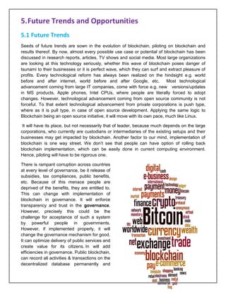 Page 22 of 41
5.Future Trends and Opportunities
5.1 Future Trends
Seeds of future trends are sown in the evolution of blockchain, piloting on blockchain and
results thereof. By now, almost every possible use case or potential of blockchain has been
discussed in research reports, articles, TV shows and social media. Most large organizations
are looking at this technology seriously, whether this wave of blockchain poses danger of
tsunami to their businesses or it is perfect wave, which they can surf and extract pleasure of
profits. Every technological reform has always been realized on the hindsight e.g. world
before and after internet, world before and after Google, etc. Most technological
advancement coming from large IT companies, come with force e.g. new versions/updates
in MS products, Apple phones, Intel CPUs, where people are literally forced to adopt
changes. However, technological advancement coming from open source community is not
forceful. To that extent technological advancement from private corporations is push type,
where as it is pull type, in case of open source development. Applying the same logic to
Blockchain being an open source initiative, it will move with its own pace, much like Linux.
It will have its place, but not necessarily that of leader, because much depends on the large
corporations, who currently are custodians or intermediaries of the existing setups and their
businesses may get impacted by blockchain. Another factor to our mind, implementation of
blockchain is one way street. We don’t see that people can have option of rolling back
blockchain implementation, which can be easily done in current computing environment.
Hence, piloting will have to be rigorous one.
There is rampant corruption across countries
at every level of governance, be it release of
subsidies, tax compliances, public benefits,
etc. Because of this menace people are
deprived of the benefits, they are entitled to.
This can change with implementation of
blockchain in governance. It will enforce
transparency and trust in the governance.
However, precisely this could be the
challenge for acceptance of such a system
by powerful people in governments.
However, if implemented properly, it will
change the governance mechanism for good.
It can optimize delivery of public services and
create value for its citizens. In will add
efficiencies in governance. Public blockchain,
can record all activities & transactions on the
decentralized database permanently and
 