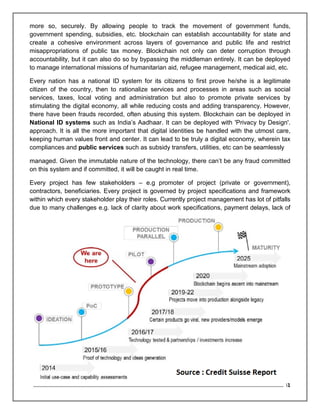 Page 23 of 41
more so, securely. By allowing people to track the movement of government funds,
government spending, subsidies, etc. blockchain can establish accountability for state and
create a cohesive environment across layers of governance and public life and restrict
misappropriations of public tax money. Blockchain not only can deter corruption through
accountability, but it can also do so by bypassing the middleman entirely. It can be deployed
to manage international missions of humanitarian aid, refugee management, medical aid, etc.
Every nation has a national ID system for its citizens to first prove he/she is a legitimate
citizen of the country, then to rationalize services and processes in areas such as social
services, taxes, local voting and administration but also to promote private services by
stimulating the digital economy, all while reducing costs and adding transparency. However,
there have been frauds recorded, often abusing this system. Blockchain can be deployed in
National ID systems such as India’s Aadhaar. It can be deployed with 'Privacy by Design'.
approach. It is all the more important that digital identities be handled with the utmost care,
keeping human values front and center. It can lead to be truly a digital economy, wherein tax
compliances and public services such as subsidy transfers, utilities, etc can be seamlessly
managed. Given the immutable nature of the technology, there can’t be any fraud committed
on this system and if committed, it will be caught in real time.
Every project has few stakeholders – e.g promoter of project (private or government),
contractors, beneficiaries. Every project is governed by project specifications and framework
within which every stakeholder play their roles. Currently project management has lot of pitfalls
due to many challenges e.g. lack of clarity about work specifications, payment delays, lack of
 