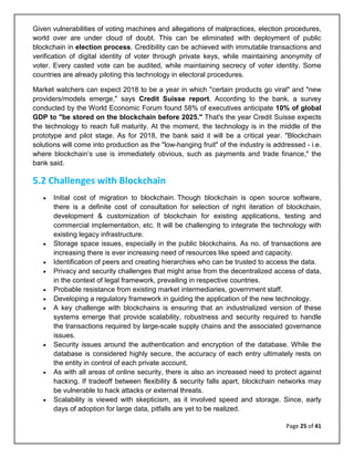 Page 25 of 41
Given vulnerabilities of voting machines and allegations of malpractices, election procedures,
world over are under cloud of doubt. This can be eliminated with deployment of public
blockchain in election process. Credibility can be achieved with immutable transactions and
verification of digital identity of voter through private keys, while maintaining anonymity of
voter. Every casted vote can be audited, while maintaining secrecy of voter identity. Some
countries are already piloting this technology in electoral procedures.
Market watchers can expect 2018 to be a year in which "certain products go viral" and "new
providers/models emerge," says Credit Suisse report. According to the bank, a survey
conducted by the World Economic Forum found 58% of executives anticipate 10% of global
GDP to "be stored on the blockchain before 2025." That's the year Credit Suisse expects
the technology to reach full maturity. At the moment, the technology is in the middle of the
prototype and pilot stage. As for 2018, the bank said it will be a critical year. "Blockchain
solutions will come into production as the "low-hanging fruit" of the industry is addressed - i.e.
where blockchain’s use is immediately obvious, such as payments and trade finance," the
bank said.
5.2 Challenges with Blockchain
• Initial cost of migration to blockchain. Though blockchain is open source software,
there is a definite cost of consultation for selection of right iteration of blockchain,
development & customization of blockchain for existing applications, testing and
commercial implementation, etc. It will be challenging to integrate the technology with
existing legacy infrastructure.
• Storage space issues, especially in the public blockchains. As no. of transactions are
increasing there is ever increasing need of resources like speed and capacity.
• Identification of peers and creating hierarchies who can be trusted to access the data.
• Privacy and security challenges that might arise from the decentralized access of data,
in the context of legal framework, prevailing in respective countries.
• Probable resistance from existing market intermediaries, government staff.
• Developing a regulatory framework in guiding the application of the new technology.
• A key challenge with blockchains is ensuring that an industrialized version of these
systems emerge that provide scalability, robustness and security required to handle
the transactions required by large-scale supply chains and the associated governance
issues.
• Security issues around the authentication and encryption of the database. While the
database is considered highly secure, the accuracy of each entry ultimately rests on
the entity in control of each private account.
• As with all areas of online security, there is also an increased need to protect against
hacking. If tradeoff between flexibility & security falls apart, blockchain networks may
be vulnerable to hack attacks or external threats.
• Scalability is viewed with skepticism, as it involved speed and storage. Since, early
days of adoption for large data, pitfalls are yet to be realized.
 