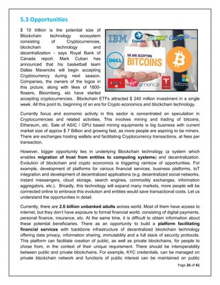 Page 26 of 41
5.3 Opportunities
$ 10 trillion is the potential size of
Blockchain technology ecosystem
consisting of Cryptocurrencies,
blockchain technology and
decentralization - says Royal Bank of
Canada report. Mark Cuban has
announced that his basketball team
Dallas Mavericks will begin accepting
Cryptocurrency during next season.
Companies, the owners of the logos in
this picture, along with likes of 1800-
flowers, Bloomberg, etc have started
accepting cryptocurrencies. Blockchain ETFs attracted $ 240 million investment in a single
week. All this point to, beginning of an era for Crypto economics and blockchain technology.
Currently focus and economic activity in this sector is concentrated on speculation in
Cryptocurrencies and related activities. This involves mining and trading of bitcoins,
Ethereum, etc. Sale of ASIC / GPU based mining equipments is big business with current
market size of approx $ 7 Billion and growing fast, as more people are aspiring to be miners.
There are exchanges hosting wallets and facilitating Cryptocurrency transactions, at fees per
transaction.
However, bigger opportunity lies in underlying Blockchain technology (a system which
enables migration of trust from entities to computing systems) and decentralization.
Evolution of blockchain and crypto economics is triggering rainbow of opportunities. For
example, development of platforms for various financial services, business platforms, IoT
integration and development of decentralized applications (e.g. decentralized social networks,
instant messengers, cloud storage, search engines, commodity exchanges, information
aggregators, etc.). Broadly, this technology will expand many markets, more people will be
connected online to embrace this evolution and entities would save transactional costs. Let us
understand the opportunities in detail.
Currently, there are 2.6 billion unbanked adults across world. Most of them have access to
internet, but they don’t have exposure to formal financial world, consisting of digital payments,
personal finance, insurance, etc. At the same time, it is difficult to obtain information about
these potential beneficiaries. There as an opportunity to build a platform facilitating
financial services with backbone infrastructure of decentralized blockchain technology
offering data privacy, information sharing, immutability and a full stack of security protocols.
This platform can facilitate creation of public, as well as private blockchains, for people to
chose from, in the context of their unique requirement. There should be interoperability
between public and private blockchains. For example, KYC credentials, can be managed on
private blockchain network and functions of public interest can be maintained on public
 