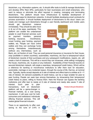 Page 27 of 41
blockchain, e.g. information systems, etc. It should offer tools to build & manage blockchains
and develop APIs/ Rest APIs, particularly for lean businesses and small enterprises, who
want to reduce or eliminate the effort required in creating, managing and terminating
blockchains. The platform should have infrastructure to facilitate development of
decentralized apps for blockchain networks. It should facilitate developing smart contracts for
process automation. It should facilitate deployment of blockchains to the cloud. Users can
create and manage such blockchains through a user friendly dashboard and mobile users
should get blockchain instance
immediately. They should be able move
in & out of the apps, seamlessly. This
platform can enable the underserved
people to avail financial services such
as payment transfers, personal
banking, insurance, microfinance,
crowd funding, peer funding, payment
wallets, etc. People can have online
wallets and they can exchange funds
among themselves instantaneously
(without any intermediary, such as
Bank, etc.) at fraction of cost. They can avail personal insurance or insurance for their house,
crop (available in certain countries), automobiles, machinery, etc Due to tamperproof nature
of blockchain records of their purchases and any subsequent modifications, repairs, etc. will
create a trail of instances. This will be a record they can showcase, while selling/ mortgaging
the house, machinery, etc. to peers or any institution. Availability of their financial records on
secured blockchain network, will create a seamless, tamperproof credit history. Which will be
a reference for banking or microfinance institutions to offer them loan for education,
automobile, marriage or any incidental reason, through the course of life, that too, at nominal
rate. Typically, banks accept deposits at X rate of interest and offers loans to entities at X + Y
rate of interest. On demand availability of credit history, can be a major enabler for peer to
peer funding. People can seek loan among themselves, by showcasing their tamperproof
credit history to peers, willing to finance them. Here the financer can bypass the banking
institutions and offer loan to needy at X rate of interest and needy also saves Y rate of
interest. Such peer to peer
transactions, built on blockchain
platform will be a game-changer in
financial markets, as a cost saving
mechanism. It will save cost for both
consumers and institutions/ individuals
offering financial services. This will
realize global financial inclusion.
There is an opportunity to offer cost
saving to the tune of 2-4% in
 