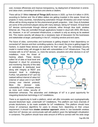Page 29 of 41
cost, increase efficiencies and improve transparency, by deployment of blockchain in end-to-
end value chain, consisting of vendors and clients or dealers.
There will be 21 Billion Internet of Things (IoT) devices in 2020, up from 6.4 billion in 2016,
according to Gartner and 10s of billion dollars are getting invested in this space. Smart city
projects in many countries, manufacturing automation through AI/robotics and smart homes/
offices will be driving engines for this phenomenal growth projection. Intel, Cisco & Autodesk
are some of the prominent players along with many startups, taking IoT forward. At local level
IoT devices communicate through internet protocols, either through blue tooth, wireless
Ethernet, etc. They are controlled through applications hosted in cloud with AWS, MS Azure,
etc. However, in an IoT connected infrastructure, a network is only as strong as its weakest
link. This means security will always be a necessary topic of discussion for the businesses
and stakeholder at larger, participating in the IoT, including vendors and end users.
The future of cities, communities and businesses is getting shaped in their dependency on
connected IoT devices and their controlling systems. As a result, the prize is getting bigger for
hackers, to exploit these devices and systems for their own gain. The centralized security
model in market today will struggle to deal with vulnerabilities in IoT infrastructure. They will
increase with no of IoT devices, i.e. more the sensors, actuators and other devices in an IoT
installation, more the threat of
hacking attack. These devices
collect lot of data at local level and
dispersed in cloud for processing
and monitoring. Security of this data
at centralized & distributed level
along with integrity at REST and
transport level is challenging.
Further, full potential of IoT can’t be
realized without internet of value IoV
(internet of value) and in turn MoIP
(money over internet protocol).
More the devices/ node,
vulnerability of IoT increases, where
as more such nodes, security of
blockchain enhances. The adversities and challenges of IoT is a great opportunity for
integrating blockchain technology in IoT installations.
There is an opportunity to build a platform, which will offer immutable and cryptographically
secured blockchain layer, underneath IoT installations. This platform can have channels of
private blockchains, to be made available for IoT installations. This platform should have
choice of consensus algorithms for users to choose from, depending on their unique
requirement. It should have cluster container approach, where in, low bandwidth wireless
data from IoT devices can communicate well with platform given the lightweight virtualization
in containers. The platform should have wide amount of APIs to connect with the wide range
 