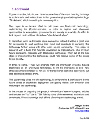Page 3 of 41
1.Foreword
Cryptocurrencies, bitcoin, etc. have become few of the most trending hashtags
in social media and indeed there is that game changing underlying technology-
“Blockchain”, which is awaiting its due recognition.
This paper is an honest effort to drill down into Blockchain technology,
underpinning the Cryptocurrencies, in order to explore and showcase
opportunities for enterprises, governments and society as a whole. An effort to
look beyond basic utility of blockchain “who did what when”.
If, blockchain were to dominate future computing, indeed it will be a great idea
for developers to start applying their mind and contribute in nurturing this
technology further, along with other open source community. This paper is
prepared with a hope that futuristic developers & organizations, who envision
future computing, resonate with blockchain technology. Their out of the box
ideas of implementing this technology, could help resolve some of the issues
before society.
In times to come, “Trust” will emanate from the information systems, having
blockchain as an underlying technology. It will be interesting to see, how
efficacious this technology is, not just for transactional economic ecosystem, but
also social and political arena.
This paper deep dives into this technology, its components & architecture. Some
future trends of blockchain deployment are getting visible, with evolution and
maturing of this technology.
In the process of preparing this paper, I referred lot of research papers, articles
and lectures on YouTube & TED Talk by some of the renowned institutions and
developers. We acknowledge their efforts of moving this technology ahead.
….. Udayan Modhe
Co-founder, CEO – Ridgelift Labs
www.ridgelift.io
 