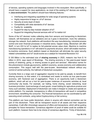 Page 30 of 41
of devices, operating systems and languages involved in this ecosystem. More specifically, it
should have a support for Java applications, as most of the existing IoT devices are working
in Java environment. The platform should have following features :
• Interfacing and integrating capabilities for wide range of operating systems
• Highly responsive to large no. of IoT devices
• Security at every layer of stack
• Compatibility with wide standards of IoT devices
• Facility for scalability
• Support for step by step modular adoption of IoT
• Support for integrating financial services with IoT to realize IoV
Some of the IoT devices/ nodes collecting data from sensors and transporting to blockchain
network, will themselves act as validators and as it goes in blockchain, more the validators,
stronger the network. Such platforms will transform the way manufacturing, industrial process
control and even financial processes in industrial arena, happen today. Blockchain will offer
MoIP, in turn IOV to IoT to realize its full potential across value chain. Machine to machine
manufacturing operations in IoT will extend to payments structure, which will enable machine-
to-machine commerce. Such platform based on blockchain will eliminate the cyber security
related vulnerabilities and IoT would evolve as a catalyst for Industrial Revolution 4.0
$ 335 Billion is the estimated size of sharing economy in 2025, meteoric rise from $ 14
billion in 2014, says report of Brookings. The sharing economy is “the peer-to-peer based
activity of obtaining, giving, or sharing access to good and services”. Alternative names for
this phenomenon include gig economy, platform economy, access economy and collaborative
consumption. This augurs well with the peer-to-peer, decentralized network without any
control of central authority, the hallmark of blockchain ecosystem.
Currently there is a large cost of aggregation required to be paid by people, to benefit from
sharing economy; to that extent, it is centralized and needs to evolve as true peer-to-peer
economy, with fractional cost of aggregation. There is an opportunity build a blockchain
platform, which will act as a hub for peer-to-peer instances of economic activities at, local
community/ city levels. For example, car hailing, home sharing, social networking, local
business promotion, local exchange of used goods, crowd bidding for agriculture produce and
many such activities. Deployment of blockchain can make it cheaper to create and operate an
online platform. For example, transparency in offers & transactions will result in competitive
environment, benefitting the consumer. The financial transactions can be coordinated by self-
executing smart contracts, using native Cryptocurrency or fiat currency.
This platform can have public blockchain, where in anyone with internet connection can be
part of this blockchain. There will be transparent record of all assets and their respective
ownerships. It will offer chronologic sequence of offers and transactions, which will be guiding
principles for future transaction. Consensus algorithm of proof of stake could be suitable for
such platform, however there has to be choice of consensus algorithms. Trinity of blockchain,
 