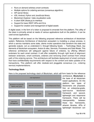 Page 32 of 41
• Runs on demand arbitrary smart contracts
• Multiple options for ordering services (consensus algorithm)
• API server library
• iOS, Android, Python and JavaScript library
• Blockchain Explorer / data visualization suite
• A client SDK (Node.js) to interface
• Support for basic REST APIs and CLIs
• Support for creation and management of digital assets
A digital asset, in the form of a token is proposed to emanate from the platform. The utility of
the token is primarily aimed at needs of various applications built on the platform, it can be
used across applications.
This platform will be based on the following proposed reference architecture of blockchain
system. Reference Architecture of blockchain ecosystem is modeling a unique process, in
which a service maintains some state, clients invoke operations that transform the state and
generate outputs. Let us understand it, through following facets – Technology Stack, key
elements of blockchain ecosystem, Actors & roles, Services, Processes and Data Model. This
reference architecture will safeguard against failure of orderers, by offering different
endorsers for each smart contract. It will offer scalability through right level of alignment
between endorsers, smart contracts, orderers and removing smart contract from critical
path of the ordering service. This architecture will facilitate deployment of smart contracts
that have confidentiality requirements with respect to the content and state updates of its
transactions. This platform will offer modular and pluggable consensus (i.e., ordering
service) implementations.
Technology Stack
Here is the proposed technology stack of Blockchain, which will form basis for the reference
architecture. Blockchain is
the base of all blockchain
based applications. On this
platform two types of
blockchains are proposed,
first, an enterprise-grade,
open-source blockchain
framework and second,
lightweight and responsive
framework. There will be
interoperability between
these two frameworks,
wherein libraries, APIs of
lightweight blockchain can
 