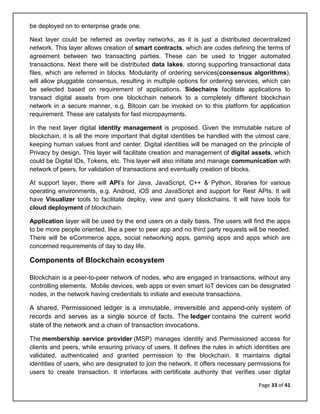 Page 33 of 41
be deployed on to enterprise grade one.
Next layer could be referred as overlay networks, as it is just a distributed decentralized
network. This layer allows creation of smart contracts, which are codes defining the terms of
agreement between two transacting parties. These can be used to trigger automated
transactions. Next there will be distributed data lakes, storing supporting transactional data
files, which are referred in blocks. Modularity of ordering services(consensus algorithms),
will allow pluggable consensus, resulting in multiple options for ordering services, which can
be selected based on requirement of applications. Sidechains facilitate applications to
transact digital assets from one blockchain network to a completely different blockchain
network in a secure manner, e.g. Bitcoin can be invoked on to this platform for application
requirement. These are catalysts for fast micropayments.
In the next layer digital identity management is proposed. Given the immutable nature of
blockchain, it is all the more important that digital identities be handled with the utmost care,
keeping human values front and center. Digital identities will be managed on the principle of
Privacy by design. This layer will facilitate creation and management of digital assets, which
could be Digital IDs, Tokens, etc. This layer will also initiate and manage communication with
network of peers, for validation of transactions and eventually creation of blocks.
At support layer, there will API’s for Java, JavaScript, C++ & Python, libraries for various
operating environments, e.g. Android, iOS and JavaScript and support for Rest APIs. It will
have Visualizer tools to facilitate deploy, view and query blockchains. It will have tools for
cloud deployment of blockchain.
Application layer will be used by the end users on a daily basis. The users will find the apps
to be more people oriented, like a peer to peer app and no third party requests will be needed.
There will be eCommerce apps, social networking apps, gaming apps and apps which are
concerned requirements of day to day life.
Components of Blockchain ecosystem
Blockchain is a peer-to-peer network of nodes, who are engaged in transactions, without any
controlling elements. Mobile devices, web apps or even smart IoT devices can be designated
nodes, in the network having credentials to initiate and execute transactions.
A shared, Permissioned ledger is a immutable, irreversible and append-only system of
records and serves as a single source of facts. The ledger contains the current world
state of the network and a chain of transaction invocations.
The membership service provider (MSP) manages identity and Permissioned access for
clients and peers, while ensuring privacy of users. It defines the rules in which identities are
validated, authenticated and granted permission to the blockchain. It maintains digital
identities of users, who are designated to join the network. It offers necessary permissions for
users to create transaction. It interfaces with certificate authority that verifies user digital
 
