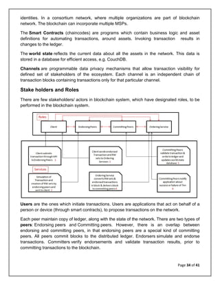 Page 34 of 41
identities. In a consortium network, where multiple organizations are part of blockchain
network. The blockchain can incorporate multiple MSPs.
The Smart Contracts (chaincodes) are programs which contain business logic and asset
definitions for automating transactions, around assets. Invoking transaction results in
changes to the ledger.
The world state reflects the current data about all the assets in the network. This data is
stored in a database for efficient access, e.g. CouchDB.
Channels are programmable data privacy mechanisms that allow transaction visibility for
defined set of stakeholders of the ecosystem. Each channel is an independent chain of
transaction blocks containing transactions only for that particular channel.
Stake holders and Roles
There are few stakeholders/ actors in blockchain system, which have designated roles, to be
performed in the blockchain system.
Users are the ones which initiate transactions. Users are applications that act on behalf of a
person or device (through smart contracts), to propose transactions on the network.
Each peer maintain copy of ledger, along with the state of the network. There are two types of
peers: Endorsing peers and Committing peers. However, there is an overlap between
endorsing and committing peers, in that endorsing peers are a special kind of committing
peers. All peers commit blocks to the distributed ledger. Endorsers simulate and endorse
transactions. Committers verify endorsements and validate transaction results, prior to
committing transactions to the blockchain.
 