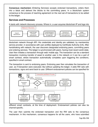 Page 35 of 41
Consensus mechanism (Ordering Services) accepts endorsed transactions, orders them
into a block and delivers the blocks to the committing peers. In a blockchain system
consensus is the process of reaching agreement on the next set of transactions to be added
to the ledger.
Services and Processes
It starts with network discovery process. Where in, a user acquires blockchain IP and logs into
blockchain network through API. His credentials and identity are validated, by membership
service provider, in accordance with user profiles deployed by Certificate Authority (CA). After
handshaking with network, the user discovers designated endorsing peers, committing peers
and ordering services. The ledger is synchronized with peers, having most recent world state.
User then initiates a transaction through web/ mobile app. The transaction can be a standard
transaction involving transfer of asset to another user in the network or it can be a part of
smart contract, where transaction automatically completes upon triggering the conditions,
specified in smart contract.
The transaction is sent to endorsing peers. Endorsing peer then simulates the transaction of
user, as if transaction were executed. But without updating the ledger, it adds RW sets with
transactions, signs and send back to user. Different endorsement policies can be specified for
different smart contracts, at the time of deployment. Endorsement policies can also be
channel specific.
The user then submits the endorsed transaction and the RW sets to the consensus
mechanism. In this mechanism, consensus happens for all the users, who have submitted
 