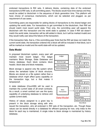 Page 36 of 41
endorsed transactions & RW sets. It delivers blocks, containing data of the endorsed
transactions & RW sets, to all committing peers. The blocks would have time stamps and they
would be added to blockchain in the sequence of block generation time. This platform will
have choice of consensus mechanisms, which can be selected and plugged, as per
requirement of use cases.
Committing peers are responsible for adding blocks of transactions to the shared ledger and
updating the world state. For transactions to get committed to the blockchain, their RW set
should match most recent world state. Then only, the committing peer will append the
blockchain with this transaction and the world state is updated. In case if RW set doesn’t
match the world state, transaction will be still added in block, but it will be marked invalid and
they would notify user about the failure of the transaction.
If the transaction fails, that is, if the committing peer finds that the RW set does not match the
current world state, the transaction ordered into a block will still be included in that block, but it
will be marked as invalid and the world state will not be updated.
Data Model
In proposed blockchain system, every peer will
maintain most recent ledger. The ledger
maintains Block Storage, State Database and
history database. Each block contains block
header, block data and block metadata.
Block storage is append only file system which
stores the serialized bytes of block structure.
Blocks are stored on a file system rather than a
database which might affect query capability on
the transaction logs, but a that makes it
tamperproof.
A state database (CouchDB) will be used to
maintain the current state of all smart contracts.
As a result, a smart contract can use the query
capability of underlying database to retrieve and
update current state.
History of values assigned to a given key is
present in the block storage along with who
issued the transaction, who all endorsed it, RW sets of the transaction, etc. Though these
values can be stored directly in a database for efficient querying for now, only index to the
block for each key is maintained. A single index to block storage is maintained by history
database.
 