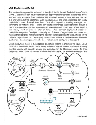Page 37 of 41
Web Deployment Model
The platform is proposed to be hosted in the cloud, in the form of Blockchain-as-a-Service
(BAAS). Businesses can have enterprise wide deployment of blockchain in calibrated mode,
with a modular approach. They can break their entire requirement in parts and build one part
at a time with underlying blockchain. Even, lean businesses and small enterprises, can deploy
blockchain in cloud. That will save them of the effort required in creating, managing, and
terminating blockchains. Their IT teams can create and manage such blockchains through a
dashboard and users (typically, smart contract developers) can obtain a blockchain instance
immediately. Platform aims to offer on-demand “As-a-service” deployment model for
blockchain ecosystem. Developer community and IT teams of organizations can create and
manage the blockchain network using the modular, customizable dashboards, offered on the
platform. Organizations can create group of blockchain network in cloud known as ‘container
clusters’ and then manage and monitor those networks with configurable dashboard.
Cloud deployment model of the proposed blockchain platform is shown in the figure. Let us
understand the various facets of the model, through a flow of process. Certificate Authority
provides identity with security, privacy and protection for the blockchain users, for their
designated roles. User -A initiates a transaction with User-B, on a decentralized app. The
 