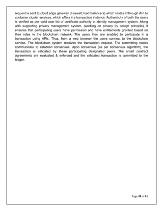 Page 38 of 41
request is sent to cloud edge gateway (Firewall, load balancers) which routes it through API to
container cluster services, which offers it a transaction instance. Authenticity of both the users
is verified as per valid user list of certificate authority at identity management system. Along
with supporting privacy management system, (working on privacy by design principle), it
ensures that participating users have permission and have entitlements granted based on
their roles in the blockchain network. The users then are enabled to participate in a
transaction using APIs. Thus, from a web browser the users connect to the blockchain
service. The blockchain system receives the transaction request. The committing nodes
communicate to establish consensus. Upon consensus (as per consensus algorithm), the
transaction is validated by these participating designated peers. The smart contract
agreements are evaluated & enforced and the validated transaction is committed to the
ledger.
 