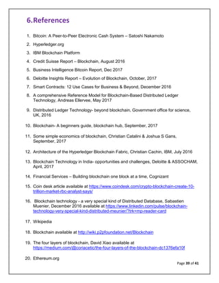 Page 39 of 41
6.References
1. Bitcoin: A Peer-to-Peer Electronic Cash System – Satoshi Nakamoto
2. Hyperledger.org
3. IBM Blockchain Platform
4. Credit Suisse Report – Blockchain, August 2016
5. Business Intelligence Bitcoin Report, Dec 2017
6. Deloitte Insights Report – Evolution of Blockchain, October, 2017
7. Smart Contracts: 12 Use Cases for Business & Beyond, December 2016
8. A comprehensive Reference Model for Blockchain-Based Distributed Ledger
Technology, Andreas Ellervee, May 2017
9. Distributed Ledger Technology- beyond blockchain, Government office for science,
UK, 2016
10. Blockchain- A beginners guide, blockchain hub, September, 2017
11. Some simple economics of blockchain, Christian Catalini & Joshua S Gans,
September, 2017
12. Architecture of the Hyperledger Blockchain Fabric, Christian Cachin, IBM, July 2016
13. Blockchain Technology in India- opportunities and challenges, Deloitte & ASSOCHAM,
April, 2017
14. Financial Services – Building blockchain one block at a time, Cognizant
15. Coin desk article available at https://www.coindesk.com/crypto-blockchain-create-10-
trillion-market-rbc-analyst-says/
16. Blockchain technology - a very special kind of Distributed Database, Sabastien
Muenier, December 2016 available at https://www.linkedin.com/pulse/blockchain-
technology-very-special-kind-distributed-meunier/?trk=mp-reader-card
17. Wikipedia
18. Blockchain available at http://wiki.p2pfoundation.net/Blockchain
19. The four layers of blockchain, David Xiao available at
https://medium.com/@coriacetic/the-four-layers-of-the-blockchain-dc1376efa10f
20. Ethereum.org
 