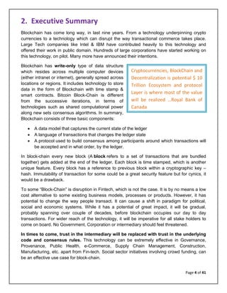 Page 4 of 41
Cryptocurrencies, BlockChain and
Decentralization is potential $ 10
Trillion Ecosystem and protocol
Layer is where most of the value
will be realized …Royal Bank of
Canada
2. Executive Summary
Blockchain has come long way, in last nine years. From a technology underpinning crypto
currencies to a technology which can disrupt the way transactional commerce takes place.
Large Tech companies like Intel & IBM have contributed heavily to this technology and
offered their work in public domain. Hundreds of large corporations have started working on
this technology, on pilot. Many more have announced their intentions.
Blockchain has write-only type of data structure
which resides across multiple computer devices
(either intranet or internet), generally spread across
locations or regions. It includes technology to store
data in the form of Blockchain with time stamp &
smart contracts. Bitcoin Block-Chain is different
from the successive iterations, in terms of
technologies such as shared computational power
along new sets consensus algorithms. In summary,
Blockchain consists of three basic components:
• A data model that captures the current state of the ledger
• A language of transactions that changes the ledger state
• A protocol used to build consensus among participants around which transactions will
be accepted and in what order, by the ledger.
In block-chain every new block (A block refers to a set of transactions that are bundled
together) gets added at the end of the ledger. Each block is time stamped, which is another
unique feature. Every block has a reference to previous block within a cryptographic key –
hash. Immutability of transaction for some could be a great security feature but for cynics, it
would be a drawback.
To some “Block-Chain” is disruption in Fintech, which is not the case. It is by no means a low
cost alternative to some existing business models, processes or products. However, it has
potential to change the way people transact. It can cause a shift in paradigm for political,
social and economic systems. While it has a potential of great impact, it will be gradual,
probably spanning over couple of decades, before blockchain occupies our day to day
transactions. For wider reach of the technology, it will be imperative for all stake holders to
come on board. No Government, Corporation or intermediary should feel threatened.
In times to come, trust in the intermediary will be replaced with trust in the underlying
code and consensus rules. This technology can be extremely effective in Governance,
Provenance, Public Health, e-Commerce, Supply Chain Management, Construction,
Manufacturing, etc. apart from Fin-tech. Social sector initiatives involving crowd funding, can
be an effective use case for block-chain.
 