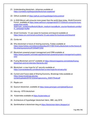 Page 40 of 41
21. Understanding blockchain, Johannes available at
https://correlaid.org/blog/posts/blockchain-explained
22. Github available at https://github.com/hyperledger/iroha-android
23. In 2020 Bitcoin will consume more power than the world does today, World Economic
Forum, available at https://www.weforum.org/agenda/2017/12/bitcoin-consume-more-
power-than-world-
2020?utm_content=bufferdc4c3&utm_medium=social&utm_source=facebook.com&ut
m_campaign=buffer
24. Smart Contracts- 12 use cases for business and beyond available at
https://www.ccn.com/smart-contracts-12-use-cases-for-business-and-beyond/
25. Corda.net
26. Why blockchain is future of sharing economy, Forbes available at
https://www.forbes.com/sites/omribarzilay/2017/08/14/why-blockchain-is-the-future-of-
the-sharing-economy/#1549a6f73342
27. Blockchain powered project management and CRM available at
https://www.pupaclic.com/web-app/blockchain-powered-project-management-system-
crm/
28. Fusing Blockchain and IoT available at https://bitcoinmagazine.com/articles/fusing-
blockchain-and-iot-interview-filaments-ceo/
29. Blockchain: a new hope for IoT security available at
https://connectedworld.com/blockchain-a-new-hope-for-iot-security/
30. Current and Future state of Sharing Economy, Brookings India available at
https://www.brookings.edu/wp-
content/uploads/2016/12/sharingeconomy_032017final.pdf
31. Ripple.com
32. Quorum blockchain, available at https://www.jpmorgan.com/global/Quorum
33. Iota.org - IOTA blockchain
34. Kubernetes available at https://kubernetes.io/
35. Architecture of Hyperledger blockchain fabric, IBM, July 2016
36. Senthilnathan’s blockchain blog at https://blockchain-fabric.blogspot.in/
 