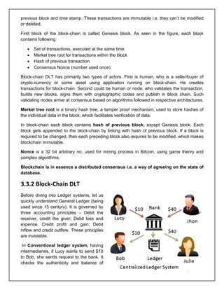 Page 7 of 41
previous block and time stamp. These transactions are immutable i.e. they can’t be modified
or deleted.
First block of the block-chain is called Genesis block. As seen in the figure, each block
contains following:
• Set of transactions, executed at the same time
• Merkel tree root for transactions within the block
• Hash of previous transaction
• Consensus Nonce (number used once)
Block-chain DLT has primarily two types of actors. First is human, who is a seller/buyer of
crypto-currency or some asset using application running on block-chain. He creates
transactions for block-chain. Second could be human or node, who validates the transaction,
builds new blocks, signs them with cryptographic codes and publish in block chain. Such
validating nodes arrive at consensus based on algorithms followed in respective architectures.
Merkel tree root is a binary hash tree, a tamper proof mechanism, used to store hashes of
the individual data in the block, which facilitates verification of data.
In block-chain each block contains hash of previous block, except Genesis block. Each
block gets appended to the block-chain by linking with hash of previous block. If a block is
required to be changed, then each preceding block also requires to be modified, which makes
blockchain immutable.
Nonce is a 32 bit arbitrary no. used for mining process in Bitcoin, using game theory and
complex algorithms.
Blockchain is in essence a distributed consensus i.e. a way of agreeing on the state of
database.
3.3.2 Block-Chain DLT
Before diving into Ledger systems, let us
quickly understand General Ledger (being
used since 15 century). It is governed by
three accounting principles – Debit the
receiver, credit the giver; Debit loss and
expense, Credit profit and gain; Debit
inflow and credit outflow. These principles
are inviolable.
In Conventional ledger system, having
intermediaries, if Lucy wants to send $10
to Bob, she sends request to the bank. It
checks the authenticity and balance of
 