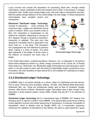 Page 8 of 41
Lucy’s account and accepts the transaction for processing. Bank then, through central
intermediary, checks credentials of Bob and transfers fund to Bob. In the process, it charges
transaction fees. Finally, bank creates ledger entry, with both sides of transactions and fees.
Both the parties will get reflection of this central ledger into their ledger. In these transactions
intermediaries have complete control over
transactions.
Blockchain Distributed ledger Technology,
consists of blockchain, smart contracts and
consensus logic. Ledgers are distributed among
users of network. When Lucy transfers funds to
Bob, this transaction is broadcasted on the
network for validation. Depending on the type of
DLT adopted, through a consensus mechanism,
transaction is validated. This write only, time
stamped & immutable record is appended in the
block chain as a new block. This transaction
has cryptographic key and reference to previous
block, making it a chain of blocks. This block
gets registered to the ledger of all the users in
the network, so everyone has same copy of
ledger.
From Public block-chains, underpinning Bitcoin, Ethereum, etc. to Federated or Consortium
block-chains adopted by sectors e.g. banks, energy, insurance on R3, Corda, etc. to Private
block-chains e.g. Multi-chain, etc, Distributed Ledger Technology has come long way in last 9
years. In the last couple of years, with the advent of Hyperledger project, governed by Linux
Foundation, few more iterations of Open Source DLTs are available for corporations to adopt,
tune up and deploy.
3.3.3 Distributed Ledger Technology
In DDBMS, data is not stored centrally on a server, rather it is distributed over few servers,
PCs or cloud. There are many examples, Hadoop, No SQL, Peer Network Node data stores,
Distributed SQL, etc. These are architectures widely used by likes of Facebook, Google,
Amazon. After launch of Bitcoin, Distributed Ledger Technology came in light, though it was
discussed in some research papers, during 1990s. People may say DLT is an extension of
DDBMS.
Distributed Ledger Technology (DLT) is transactional type of DDBMS. DLT deploys time
stamping which is used for a while in many DBMSs. Time stamp based concurrency/ ordering
control algorithm ensures time linked sequencing of transactions. It endorses immutability of
transactions, which is already used by Google HDFS, etc. It incorporates consensus
mechanism for validation of transactions in the network, the same is used outside DLT space
 