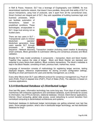 Page 9 of 41
in Raft & Paxos. However, DLT has a leverage of Cryptography over DDBMS. Its true
decentralized read/write network, that doesn’t have parallels. Along with that ability of DLT to
secure transactions, using host of protocols, sets it apart from all the conventional ones.
Smart Contract are integral part of DLT, they add capabilities of building business logic and
business processes, which
can facilitate automation of
transactions, based on
predefined conditions. These
technologies, encapsulated in
DLT, forge trust among not so
trusted users.
There are two users in DLT -
Transactional users & miners/
blockchain operator/
blockchain generators, these
users operate DLT through
processes in following
sequence - Network discovery, Transaction creation (including asset creation & developing
smart contracts, Block generation & submission (Mining and consensus process) and Block
validation.
Broadly DLT data model constitutes 3 components – transaction, block and block header.
Together they capture the state of ledger. Block and Block Header are standard and
essential to every block-chain platform. Block contains transactions. The block's metadata is
kept in the Block Header, consisting of hash, previous hash, markel tree, nonce.
Language of transaction consists of methodology for registering ledger services, testing
deployed ledgers, reference implementation for storing on-chain configuration settings,
Handling on-chain permissions for users and identity management, as a whole.
Every other Block-chain DLT uses different protocol for consensus management e.g. Proof of
work (PoW), Proof of elapsed time (PoET), Proof of Stake (PoS). The selection is based on
business applications.
3.3.4 Distributed Database v/s Distributed Ledger
Over last fifty years, information technology has come long way. From days of card readers,
mainframes with enterprise applications and centralized database, dumb terminals for access
to information, rise of PCs & Servers, relational database, Intranet, Client-Server applications,
Internet, Cloud computing, global data access, social networking to current transition from
centralized computing to decentralized architectures and systems.
Distributed database & distributed ledger terminologies are getting entwined over last few
years. Some people question, what’s new in distributed ledger technology, we had distributed
database for long?
 