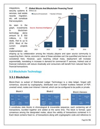 Page 6 of 41
integrations, IT
security systems &
services, real estate
records migration,
etc. will constitute
that ecosystem.
As seen in the
graph, investments
in blockchain
technology alone
amount to $ 550
millions, in 132
deals, that to up to
2016. Most of the
current projects
under
implementation are
shaping up by collaboration among the industry players and open source community is
supporting them. Hence, economic value of these activities can’t be quantified and hence not
considered here. However, upon reaching critical mass, deployment will increase
exponentially, translating in increase in demand for commercial IT services, Indirect cost of
financial institutions will reduce drastically and consumers will benefit from reduced fees for
financial transactions.
3.3 Blockchain Technology
3.3.1 Blockchain
Block-Chain (a subset of Distributed Ledger Technology) is a data ledger, forged with
consensus, secured by cryptography, distributed over a trusted/ trustless network of P2P,
unwired/ wired, nodes over intranet / internet, which can be configured to be public or private.
It constitutes data blocks in chronological & irreversible sequence, each containing set of
transactions, bundled together and added at the same time. The block is formed, upon
consensus among the designated nodes, about the validity of transactions contained in it.
Each block contains fixed no. of transactions along with cryptographic code and reference to
 