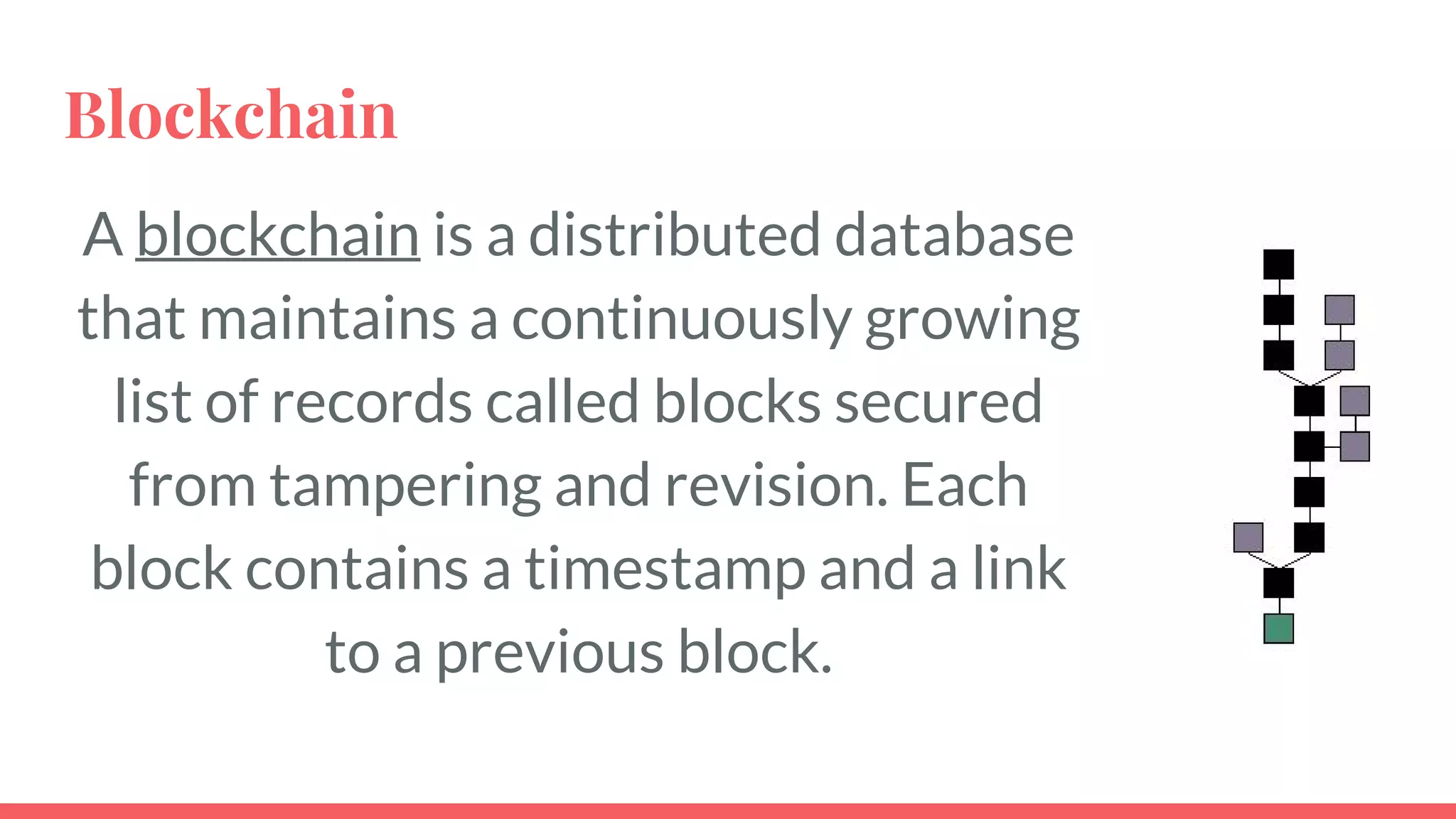 Blockchain
A blockchain is a distributed database
that maintains a continuously growing
list of records called blocks secured from
tampering and revision. Each block
contains a timestamp and a link to a
previous block.
4
 