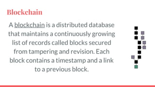 Blockchain
A blockchain is a distributed database
that maintains a continuously growing
list of records called blocks secured from
tampering and revision. Each block
contains a timestamp and a link to a
previous block.
4
 