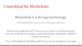 Blockchain is a storage technology.
(with multiple benefits: tamper-proof, forward growing, resilient, etc.)
Bitcoin is one application of it in the area of currencies. It can also be used in
insurance, banking, retail, logistics, owner identification, authenticity validation,
medical records, etc.
There will be platforms (like Ethereum) that you can use to build your own apps.
Unmasking the Blockchain
53
 