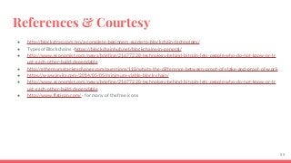 References & Courtesy
● http://blockstrap.com/en/a-complete-beginners-guide-to-blockchain-technology/
● Types of Blockchains - https://blockchainhub.net/blockchains-in-general/
● http://www.economist.com/news/briefing/21677228-technology-behind-bitcoin-lets-people-who-do-not-know-or-tr
ust-each-other-build-dependable
● http://ethereum.stackexchange.com/questions/118/whats-the-difference-between-proof-of-stake-and-proof-of-work
● https://www.igvita.com/2014/05/05/minimum-viable-block-chain/
● http://www.economist.com/news/briefing/21677228-technology-behind-bitcoin-lets-people-who-do-not-know-or-tr
ust-each-other-build-dependable
● http://www.flaticon.com/ - for many of the free icons
55
 