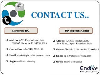 CONTACT US..
Corporate HQ Development Center
 Address: 4283 Express Lane, Suite
618-962, Sarasota, FL 34238, USA
 Contact No: +1- (941) 312-2199
 Email: marketing@endivesoftware.com
 Skype: endive-consulting
 Address: A-68,69 Sunder Singh,
Swej Farm, Jaipur, Rajasthan, India
 Contact No: +91-0141-4014147, 4007685
 Email: sales@endivesoftware.com
 Skype: endive-consulting
 