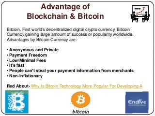 Advantage of
Blockchain & Bitcoin
Bitcoin, First world’s decentralized digital crypto currency. Bitcoin
Currency gaining large amount of success or popularity worldwide.
Advantages by Bitcoin Currency are:
• Anonymous and Private
• Payment Freedom
• Low/Minimal Fees
• It’s fast
• People can’t steal your payment information from merchants
• Non-Inflationary
Red About- Why Is Bitcoin Technology More Popular For Developing A
Mobile App
 