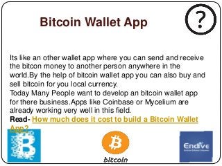 Bitcoin Wallet App
Its like an other wallet app where you can send and receive
the bitcon money to another person anywhere in the
world.By the help of bitcoin wallet app you can also buy and
sell bitcoin for you local currency.
Today Many People want to develop an bitcoin wallet app
for there business.Apps like Coinbase or Mycelium are
already working very well in this field.
Read- How much does it cost to build a Bitcoin Wallet
App?
 