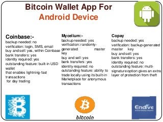 Bitcoin Wallet App For
Android Device
Coinbase:-
backup needed: no
verification: login, SMS, email
buy and sell: yes, within Coinbase
bank transfers: yes
identity required: yes
outstanding feature: built-in USD
wallet
that enables lightning-fast
transactions
for day trading
Mycelium:-
backup needed: yes
verification: randomly-
generated master
key
buy and sell: yes
bank transfers: yes
identity required: no
outstanding feature: ability to
trade locally using its built-in
Marketplace for anonymous
transactions
Copay
backup needed: yes
verification: backup-generated
master key
buy and sell: yes
bank transfers: yes
identity required: no
outstanding feature: multi-
signature option gives an extra
layer of protection from theft
 