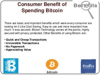 Consumer Benefit of
Spending Bitcoin
There are basic and important benefits which were every consumer are
looking for it Like Cost Saving, Easy to use and more important how
much it was secured. Bitcoin Technology covers all the points, highly
secured with privacy protected. Other Benefits of using Bitcoin are:
• Quick and Cheap Transactions
• Irreversible Transactions
• No Paperwork
• Appreciating Value
 