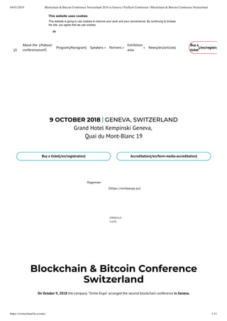 04/01/2019 Blockchain & Bitcoin Conference Switzerland 2018 in Geneva | FinTech Conference | Blockchain & Bitcoin Conference Switzerland
https://switzerland.bc.events/ 1/11
Blockchain & Bitcoin Conference
Switzerland
On October 9, 2018 the company "Smile-Expo" arranged the second blockchain conference in Geneva.
Organizer:
(https://smileexpo.eu)
9 OCTOBER 2018 GENEVA, SWITZERLAND
Grand Hotel Kempinski Geneva,
Quai du Mont-Blanc 19
Buy a ticket(/en/registration) Accreditation(/en/form-media-accreditation)
(/#about-
conf)
(/)
About the
conference
(/#about-
conf)
Program(/#program) News(/en/articles)Speakers Partners
Exhibition
area
Buy a
ticket
(/en/registra
This website uses cookies
This website is going to use cookies to improve your work and your convenience. By continuing to browse
the site, you agree that we use cookies.
OK
 
