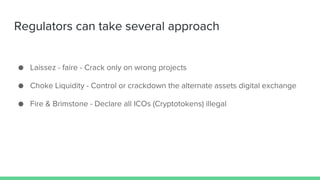 Regulators can take several approach
● Laissez - faire - Crack only on wrong projects
● Choke Liquidity - Control or crackdown the alternate assets digital exchange
● Fire & Brimstone - Declare all ICOs (Cryptotokens) illegal
 