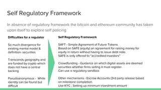 Self Regulatory Framework
In absence of regulatory framework the bitcoin and ethereum community has taken
upon itself to explore self policing
Difficulties for a regulator
So much divergence for
existing mental model &
definition- securities
Transcends geography and
are funded by crypto which
does not have a central
backing
Pseudoanonymous - While
identity can be found but
difficult
Self Regulatory Framework
SAFT - Simple Agreement of Future Tokens
Based on SAFE (equity) an agreement for raising money for
equity in return without having to issue debt note.
SAFE is only offered to “accredited investors”
Crowdfunding - Guidance on which digital assets are deemed
securities whether firms selling it must register.
Can use a regulatory sandbox
Other mechanisms - Escrow Accounts (3rd party release based
on milestone completion.
Use KYC ; Setting up minimum investment amount
 