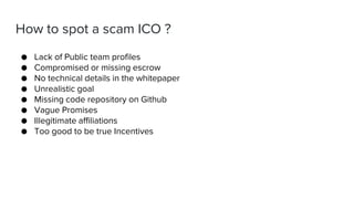 How to spot a scam ICO ?
● Lack of Public team profiles
● Compromised or missing escrow
● No technical details in the whitepaper
● Unrealistic goal
● Missing code repository on Github
● Vague Promises
● Illegitimate affiliations
● Too good to be true Incentives
 