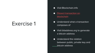 Exercise 1
● Create an account
blockchain.info
● Visit Blockchain.info
● Dissect transaction on
blockchain
● Understand what a transaction
composes of
● Visit bitaddress.org to generate
a bitcoin address
● Understand the relation
between public, private key and
bitcoin address
 