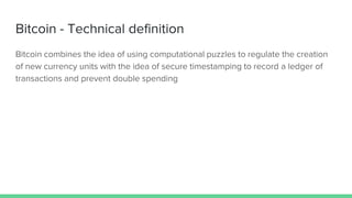 Bitcoin - Technical definition
Bitcoin combines the idea of using computational puzzles to regulate the creation
of new currency units with the idea of secure timestamping to record a ledger of
transactions and prevent double spending
 