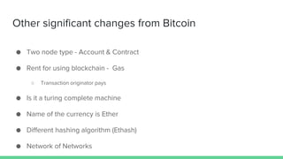 ● Two node type - Account & Contract
● Rent for using blockchain - Gas
○ Transaction originator pays
● Is it a turing complete machine
● Name of the currency is Ether
● Different hashing algorithm (Ethash)
● Network of Networks
Other significant changes from Bitcoin
 